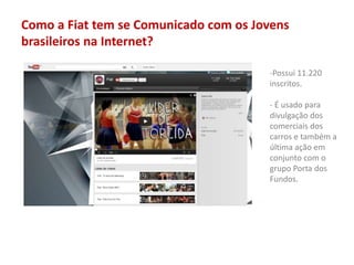 Como a Fiat tem se Comunicado com os Jovens
brasileiros na Internet?
-Possui 11.220
inscritos.
- É usado para
divulgação dos
comerciais dos
carros e também a
última ação em
conjunto com o
grupo Porta dos
Fundos.
 