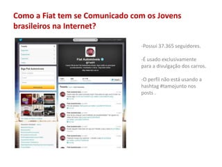 Como a Fiat tem se Comunicado com os Jovens
brasileiros na Internet?
-Possui 37.365 seguidores.
-É usado exclusivamente
para a divulgação dos carros.
-O perfil não está usando a
hashtag #tamojunto nos
posts .
 