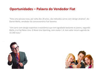 Oportunidades – Palavra do Vendedor Fiat
“Para uma pessoa nova, por volta dos 20 anos, são indicados carros com design atrativo”, diz
Daniel Mello, vendedor da concessionária Fiat Itavema.
“Um carro com design esportivo e econômico que tem agradado bastante os jovens, segundo
Mello, é o Fiat Novo Uno. O Novo Uno Sporting, com motor 1.4, tem valor inicial sugerido de
33.340 reais.”
 