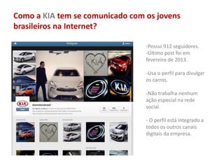 Como a KIA tem se comunicado com os jovens
brasileiros na Internet?
-Possui 912 seguidores.
-Último post foi em
fevereiro de 2013.
-Usa o perfil para divulgar
os carros.
-Não trabalha nenhum
ação especial na rede
social.
- O perfil está integrado a
todos os outros canais
digitais da empresa.
 