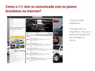 Como a KIA tem se comunicado com os jovens
brasileiros na Internet?
-Possui 12.448
seguidores.
-Interage com os
seguidores, mas usa o
perfil principalmente
para divulgar os
carros.
 