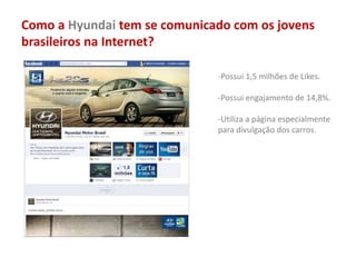 Como a Hyundai tem se comunicado com os jovens
brasileiros na Internet?
-Possui 1,5 milhões de Likes.
-Possui engajamento de 14,8%.
-Utiliza a página especialmente
para divulgação dos carros.
 
