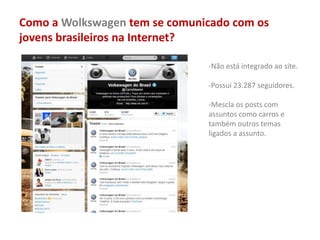 Como a Wolkswagen tem se comunicado com os
jovens brasileiros na Internet?
-Não está integrado ao site.
-Possui 23.287 seguidores.
-Mescla os posts com
assuntos como carros e
também outros temas
ligados a assunto.
 