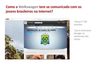 Como a Wolkswagen tem se comunicado com os
jovens brasileiros na Internet?
-Possui 7.729
inscritos.
-Usa o canal para
divulgar os
comerciais dos
carros.
 