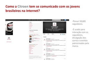 Como a Citroen tem se comunicado com os jovens
brasileiros na Internet?
-Possui 18,681
seguidores.
-É usado para
interação com os
seguidores,
divulgação dos
carros e eventos
patrocinados pela
marca.
 