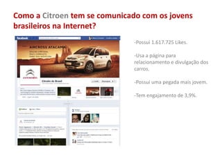 Como a Citroen tem se comunicado com os jovens
brasileiros na Internet?
-Possui 1.617.725 Likes.
-Usa a página para
relacionamento e divulgação dos
carros.
-Possui uma pegada mais jovem.
-Tem engajamento de 3,9%.
 