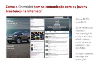 Como a Chevrolet tem se comunicado com os jovens
brasileiros na Internet?
-Possui 20.332
seguidores.
-São bem criativos
nos posts.
Procuram ligar os
carros a assuntos
relacionados e,
assim, deixar as
postagens mais
divertidas.
-Utilizam bastante
hashtags em
promoções.
 