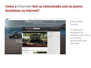 Como a Chevrolet tem se comunicado com os jovens
brasileiros na Internet?
-Possui 6.865
inscritos.
-É usado para
divulgação dos
comerciais dos carros
e os eventos
patrocinados pela
Chevrolet.
 