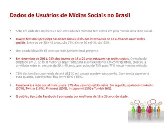 Dados de Usuários de Mídias Sociais no Brasil
• Sete em cada dez mulheres e seis em cada dez homens têm conta em pelo menos uma rede social.
• Jovens têm mais presença nas redes sociais. 83% dos internautas de 18 a 29 anos usam redes
sociais. Entre os de 30 e 49 anos, são 77%. Entre 50 e 64%, são 52%.
• Um a cada idoso de 65 anos ou mais também está presente.
• Em dezembro de 2011, 92% dos jovens de 18 a 29 anos estavam nas redes sociais. O resultado
coletado em 2012 foi o menor já registrado para essa faixa etária. Em contrapartida, cresceu a
atividade entre as pessoas de 30 a 49 anos, que pulou de 73% para 77% nesse mesmo período.
• 72% das famílias com renda de até US$ 30 mil anuais mantém seus perfis. Com renda superior a
essa quantia, o percentual fica entre 65% e 66%.
• Facebook é a rede social mais usada. 67% dos usuários estão nelas. Em seguida, aparecem Linkedin
(20%), Twitter (16%), Pinterest (15%), Instagram (13%) e Tumblr (6%).
• O público típico de Facebook é composto por mulheres de 18 a 29 anos de idade.
 