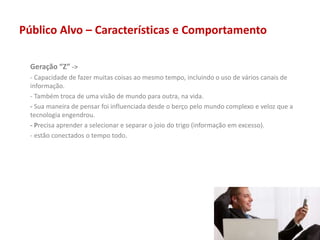 Público Alvo – Características e Comportamento
Geração “Z” ->
- Capacidade de fazer muitas coisas ao mesmo tempo, incluindo o uso de vários canais de
informação.
- Também troca de uma visão de mundo para outra, na vida.
- Sua maneira de pensar foi influenciada desde o berço pelo mundo complexo e veloz que a
tecnologia engendrou.
- Precisa aprender a selecionar e separar o joio do trigo (informação em excesso).
- estão conectados o tempo todo.
 