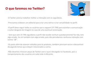 O que faremos no Twitter?
-O Twitter precisa trabalhar melhor a interação com os seguidores.
-Precisamos elaborar um editorial para criar uma rotina e criar versatilidade no perfil.
-O perfil deve seguir todos os usuários que o seguem (37.798) para estreitar a comunicação
e evitar desgaste de imagem no caso de uma eventual reclamação.
- Será que com 37.798 seguidores o perfil não recebe nenhum questionamento? Se não, tem
algo errado. Se sim também tem algo errado, pois não percebemos nenhuma interação com
outros “@”.
-Os posts além de estarem voltados para os produtos, também precisam variar e descontrair
divulgando temas que estejam relacionados a carros.
-Não devemos misturar peças de Twitter com o que é divulgado no Facebook, pois o
comportamento dos usuários em cada rede é diferente.
 