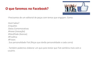 O que faremos no Facebook?
-Precisamos de um editorial de peças com temas que engajam. Como:
.Você Sabia?
.Enquetes
.Datas Comemorativas
.#Inove (Inovação)
.#VocêPode (Acesso)
.#FicaDica
.#Frases
. Sua personalidade Fiat (Peças que darão personalidade a cada carro)
. Também podemos elaborar um quiz para testar que Fiat combina mais com o
usuário.
 