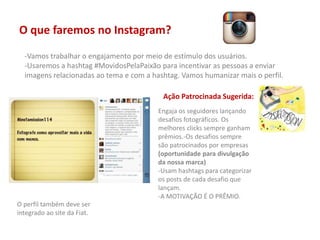 O que faremos no Instagram?
-Vamos trabalhar o engajamento por meio de estímulo dos usuários.
-Usaremos a hashtag #MovidosPelaPaixão para incentivar as pessoas a enviar
imagens relacionadas ao tema e com a hashtag. Vamos humanizar mais o perfil.
Ação Patrocinada Sugerida:
Engaja os seguidores lançando
desafios fotográficos. Os
melhores clicks sempre ganham
prêmios.-Os desafios sempre
são patrocinados por empresas
(oportunidade para divulgação
da nossa marca)
-Usam hashtags para categorizar
os posts de cada desafio que
lançam.
-A MOTIVAÇÃO É O PRÊMIO.
O perfil também deve ser
integrado ao site da Fiat.
 