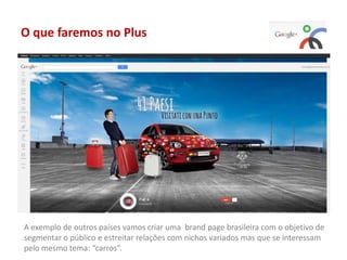 O que faremos no Plus
A exemplo de outros países vamos criar uma brand page brasileira com o objetivo de
segmentar o público e estreitar relações com nichos variados mas que se interessam
pelo mesmo tema: “carros”.
 