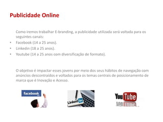 Publicidade Online
Como iremos trabalhar E-branding, a publicidade utilizada será voltada para os
seguintes canais:
• Facebook (14 a 25 anos).
• Linkedin (18 a 25 anos).
• Youtube (14 a 25 anos com diversificação de formato).
O objetivo é impactar esses jovens por meio dos seus hábitos de navegação com
anúncios descontraídos e voltados para os temas centrais de posicionamento de
marca que é Inovação e Acesso.
 