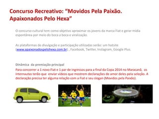 Concurso Recreativo: “Movidos Pela Paixão.
Apaixonados Pelo Hexa”
O concurso cultural tem como objetivo aproximar os jovens da marca Fiat e gerar mídia
espontânea por meio do boca a boca e viralização.
As plataformas de divulgação e participação utilizadas serão: um hotsite
(www.apaixonadospelohexa.com.br) , Facebook, Twitter, Instagram, Google Plus.
Dinâmica da premiação principal
Para concorrer a 1 novo Fiat e 1 par de ingressos para a final da Copa 2014 no Maracanã, os
internautas terão que enviar vídeos que mostrem declarações de amor deles pela seleção. A
declaração precisa ter alguma relação com a Fiat e seu slogan (Movidos pela Paixão).
 