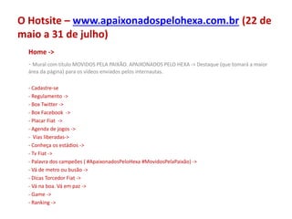 O Hotsite – www.apaixonadospelohexa.com.br (22 de
maio a 31 de julho)
Home ->
- Mural com título MOVIDOS PELA PAIXÃO. APAIXONADOS PELO HEXA -> Destaque (que tomará a maior
área da página) para os vídeos enviados pelos internautas.
- Cadastre-se
- Regulamento ->
- Box Twitter ->
- Box Facebook ->
- Placar Fiat ->
- Agenda de jogos ->
- Vias liberadas->
- Conheça os estádios ->
- Tv Fiat ->
- Palavra dos campeões ( #ApaixonadosPeloHexa #MovidosPelaPaixão) ->
- Vá de metro ou busão ->
- Dicas Torcedor Fiat ->
- Vá na boa. Vá em paz ->
- Game ->
- Ranking ->
 