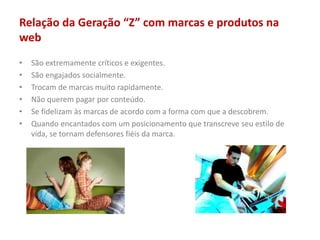 Relação da Geração “Z” com marcas e produtos na
web
• São extremamente críticos e exigentes.
• São engajados socialmente.
• Trocam de marcas muito rapidamente.
• Não querem pagar por conteúdo.
• Se fidelizam às marcas de acordo com a forma com que a descobrem.
• Quando encantados com um posicionamento que transcreve seu estilo de
vida, se tornam defensores fiéis da marca.
 