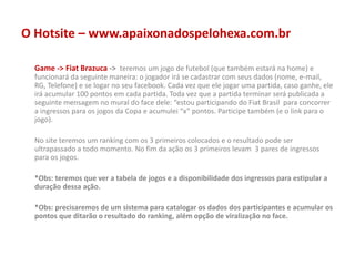 O Hotsite – www.apaixonadospelohexa.com.br
Game -> Fiat Brazuca -> teremos um jogo de futebol (que também estará na home) e
funcionará da seguinte maneira: o jogador irá se cadastrar com seus dados (nome, e-mail,
RG, Telefone) e se logar no seu facebook. Cada vez que ele jogar uma partida, caso ganhe, ele
irá acumular 100 pontos em cada partida. Toda vez que a partida terminar será publicada a
seguinte mensagem no mural do face dele: “estou participando do Fiat Brasil para concorrer
a ingressos para os jogos da Copa e acumulei “x” pontos. Participe também (e o link para o
jogo).
No site teremos um ranking com os 3 primeiros colocados e o resultado pode ser
ultrapassado a todo momento. No fim da ação os 3 primeiros levam 3 pares de ingressos
para os jogos.
*Obs: teremos que ver a tabela de jogos e a disponibilidade dos ingressos para estipular a
duração dessa ação.
*Obs: precisaremos de um sistema para catalogar os dados dos participantes e acumular os
pontos que ditarão o resultado do ranking, além opção de viralização no face.
 