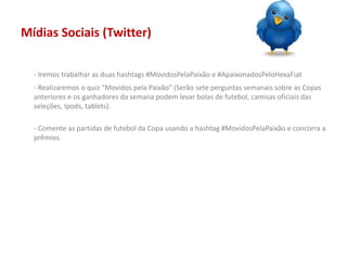 Mídias Sociais (Twitter)
- Iremos trabalhar as duas hashtags #MovidosPelaPaixão e #ApaixonadosPeloHexaFiat
- Realizaremos o quiz “Movidos pela Paixão” (Serão sete perguntas semanais sobre as Copas
anteriores e os ganhadores da semana podem levar bolas de futebol, camisas oficiais das
seleções, Ipods, tablets).
- Comente as partidas de futebol da Copa usando a hashtag #MovidosPelaPaixão e concorra a
prêmios.
 
