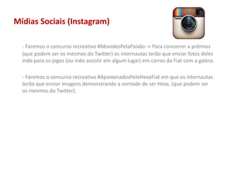 Mídias Sociais (Instagram)
- Faremos o concurso recreativo #MovidosPelaPaixão -> Para concorrer a prêmios
(que podem ser os mesmos do Twitter) os internautas terão que enviar fotos deles
indo para os jogos (ou indo assistir em algum lugar) em carros da Fiat com a galera.
- Faremos o concurso recreativo #ApaixonadosPeloHexaFiat em que os internautas
terão que enviar imagens demonstrando a vontade de ser Hexa. (que podem ser
os mesmos do Twitter).
 