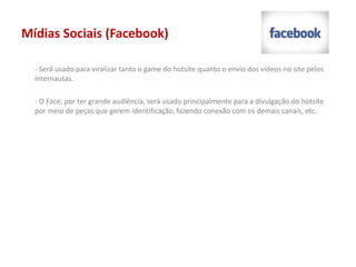 Mídias Sociais (Facebook)
- Será usado para viralizar tanto o game do hotsite quanto o envio dos vídeos no site pelos
internautas.
- O Face, por ter grande audiência, será usado principalmente para a divulgação do hotsite
por meio de peças que gerem identificação, fazendo conexão com os demais canais, etc.
 