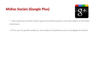 Mídias Sociais (Google Plus)
- Será usado para viralizar tanto o game do hotsite quanto o envio dos vídeos no site pelos
internautas.
- O Plus, por ter grande audiência, será usado principalmente para a divulgação do hotsite.
 