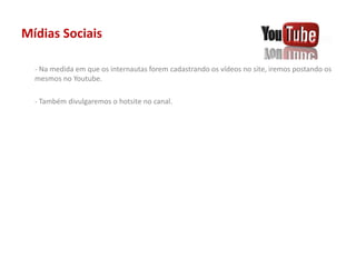 Mídias Sociais
- Na medida em que os internautas forem cadastrando os vídeos no site, iremos postando os
mesmos no Youtube.
- Também divulgaremos o hotsite no canal.
 