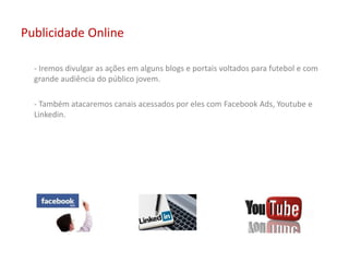 Publicidade Online
- Iremos divulgar as ações em alguns blogs e portais voltados para futebol e com
grande audiência do público jovem.
- Também atacaremos canais acessados por eles com Facebook Ads, Youtube e
Linkedin.
 