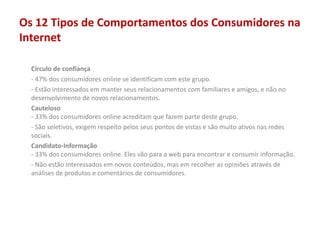 Os 12 Tipos de Comportamentos dos Consumidores na
Internet
Círculo de confiança
- 47% dos consumidores online se identificam com este grupo.
- Estão interessados em manter seus relacionamentos com familiares e amigos, e não no
desenvolvimento de novos relacionamentos.
Cauteloso
- 33% dos consumidores online acreditam que fazem parte deste grupo.
- São seletivos, exigem respeito pelos seus pontos de vistas e são muito ativos nas redes
sociais.
Candidato-Informação
- 33% dos consumidores online. Eles vão para a web para encontrar e consumir informação.
- Não estão interessados em novos conteúdos, mas em recolher as opiniões através de
análises de produtos e comentários de consumidores.
 