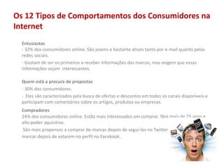 Os 12 Tipos de Comportamentos dos Consumidores na
Internet
Entusiastas
- 32% dos consumidores online. São jovens e bastante ativos tanto por e-mail quanto pelas
redes sociais.
- Gostam de ser os primeiros a receber informações das marcas, mas exigem que essas
informações sejam interessantes.
Quem está a procura de propostas
- 30% dos consumidores.
- Eles são caracterizados pela busca de ofertas e descontos em todos os canais disponíveis e
participam com comentários sobre os artigos, produtos ou empresas.
Compradores
24% dos consumidores online. Estão mais interessados em comprar. Têm mais de 25 anos e
alto poder aquisitivo.
São mais propensos a comprar de marcas depois de segui-los no Twitter e 17% compram de
marcas depois de estarem no perfil no Facebook.
 