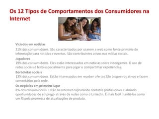 Os 12 Tipos de Comportamentos dos Consumidores na
Internet
Viciados em notícias
21% dos consumidores. São caracterizados por usarem a web como fonte primária de
informação para notícias e eventos. São contribuintes ativos nas mídias sociais.
Jogadores
19% dos consumidores. Eles estão interessados em notícias sobre videogames. O uso de
redes sociais é feito especialmente para jogar e compartilhar experiências.
Borboletas sociais
13% dos consumidores. Estão interessados em receber ofertas São blogueiros ativos e fazem
comentários pela rede.
Os negócios em primeiro lugar
8% dos consumidores. Estão na Internet capturando contatos profissionais e abrindo
oportunidades de emprego através de redes como o LinkedIn. É mais fácil mantê-los como
um fã pela promessa de atualizações de produto.
 