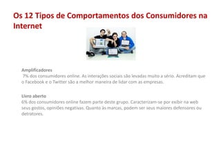 Os 12 Tipos de Comportamentos dos Consumidores na
Internet
Amplificadores
7% dos consumidores online. As interações sociais são levadas muito a sério. Acreditam que
o Facebook e o Twitter são a melhor maneira de lidar com as empresas.
Livro aberto
6% dos consumidores online fazem parte deste grupo. Caracterizam-se por exibir na web
seus gostos, opiniões negativas. Quanto às marcas, podem ser seus maiores defensores ou
detratores.
 