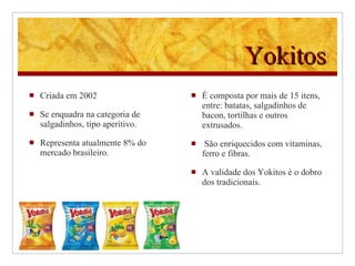 Yokitos Criada em 2002 Se enquadra na categoria de salgadinhos, tipo aperitivo. Representa atualmente 8% do mercado brasileiro.  É composta por mais de 15 itens, entre: batatas, salgadinhos de bacon, tortilhas e outros extrusados. São enriquecidos com vitaminas, ferro e fibras . A validade dos Yokitos é o dobro dos tradicionais . 