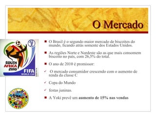 O Mercado O Brasil é o segundo maior mercado de biscoitos do mundo, ficando atrás somente dos Estados Unidos.  As regiões Norte e Nordeste são as que mais consomem biscoito no país, com 26,5% do total.   O ano de 2010 é promissor: O mercado consumidor crescendo com o aumento de renda da classe C Copa do Mundo  festas juninas. A Yoki prevê um  aumento de 15% nas vendas 