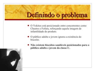 Definindo o problema O Yokitos está posicionado entre concorrentes como Cheetos e Fofura, reforçando aquela imagem de infantilidade do produto. O público adulto e jovem ignora a existência do biscoito. Não existem biscoitos saudáveis posicionados para o público adulto e jovem da classe C. 