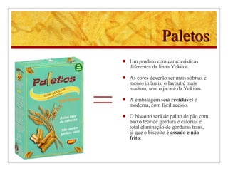 Paletos Um produto com características diferentes da linha Yokitos. As cores deverão ser mais sóbrias e menos infantis, o layout é mais maduro, sem o jacaré da Yokitos. A embalagem será  reciclável  e moderna, com fácil acesso. O biscoito será de palito de pão com baixo teor de gordura e calorias e total eliminação de gorduras trans, já que o biscoito é  assado e não frito .   