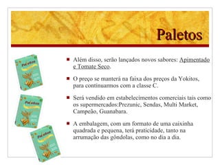 Paletos Além disso, serão lançados novos sabores:  Apimentado e Tomate Seco . O preço se manterá na faixa dos preços da Yokitos, para continuarmos com a classe C.  Será vendido em estabelecimentos comerciais tais como os supermercados:Prezunic, Sendas, Multi Market, Campeão, Guanabara. A  embalagem,  com um  formato de uma caixinha quadrada e pequena, terá praticidade, tanto na arrumação das gôndolas, como no dia a dia. 