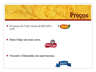Preços Os preços da Yoki variam de R$ 0,89 a  R$ 2,99. Elma Chips são mais caros . Visconti e Chinesinha são mais baratas.  