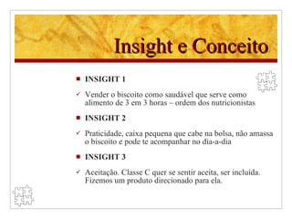 Insight e Conceito INSIGHT 1 Vender o biscoito como saudável que serve como alimento de 3 em 3 horas – ordem dos nutricionistas INSIGHT 2 Praticidade, caixa pequena que cabe na bolsa, não amassa o biscoito e pode te acompanhar no dia-a-dia INSIGHT 3 Aceitação. Classe C quer se sentir aceita, ser incluída. Fizemos um produto direcionado para ela. 