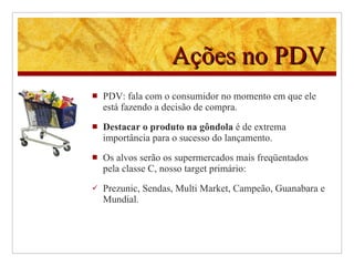 Ações no PDV PDV: fala com o consumidor no momento em que ele está fazendo a decisão de compra.  Destacar o produto na gôndola  é de extrema importância para o sucesso do lançamento. Os alvos serão os supermercados mais freqüentados pela classe C, nosso target primário:  Prezunic, Sendas, Multi Market, Campeão, Guanabara e Mundial.  