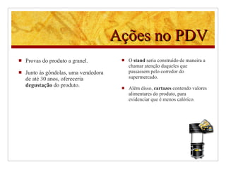 Ações no PDV Provas do produto a granel. Junto às gôndolas, uma vendedora de até 30 anos, ofereceria  degustação  do produto. O  stand  seria construído de maneira a chamar atenção daqueles que passassem pelo corredor do supermercado. Além disso,  cartazes  contendo valores alimentares do produto, para evidenciar que é menos calórico. 