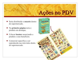 Ações no PDV Seria distribuído o  encarte  dentro do supermercado. Na  primeira página  teria o produto em destaque. Colocar  locutor  anunciando o produto e seus benefícios.  Comercial específico a ser reproduzido nas televisões dentro do supermercado. 