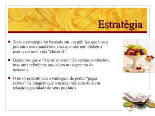 Estratégia Toda a estratégia foi baseada em um público que busca produtos mais saudáveis, mas que não tem dinheiro para levar uma vida “classe A”. Queremos que o Paletos se torne não apenas conhecido, mas uma referência inovadora no segmento de mercado. O novo produto tem a vantagem de poder “pegar carona” na imagem que a marca mãe construiu em relação a qualidade de seus produtos.  