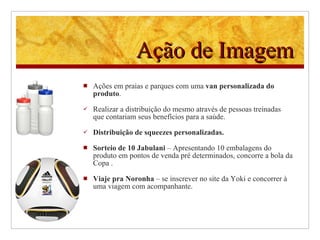 Ação de Imagem Ações em praias e parques com uma  van personalizada do produto .  Realizar a distribuição do mesmo através de pessoas treinadas que contariam seus benefícios para a saúde. Distribuição de squeezes personalizadas. Sorteio de 10 Jabulani  – Apresentando 10 embalagens do produto em pontos de venda pré determinados, concorre a bola da Copa .  Viaje pra Noronha  – se inscrever no site da Yoki e concorrer à uma viagem com acompanhante. 