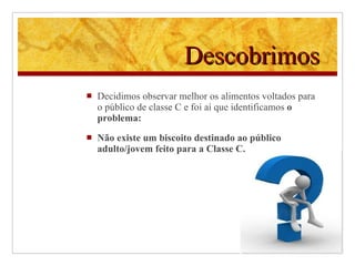 Descobrimos   Decidimos observar melhor os alimentos voltados para o público de classe C e foi aí que identificamos  o problema: Não existe um biscoito destinado ao público adulto/jovem feito para a Classe C. 