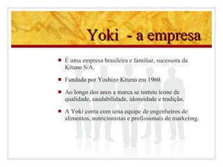 Yoki  - a empresa  É uma empresa brasileira e familiar, sucessora da Kitano S/A . Fundada por Yoshizo Kitano em 1960 .  Ao longo dos anos a marca se tornou  ícone de qualidade, saudabilidade, idoneidade e tradição. A Yoki conta com uma equipe de engenheiros de alimentos, nutricionistas e profissionais de marketing.  