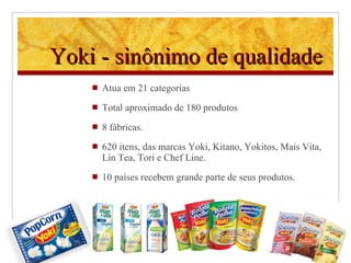 Yoki - sinônimo de qualidade Atua em 21 categorias Total aproximado de 180 produtos 8 fábricas.  620 itens, das marcas Yoki, Kitano, Yokitos, Mais Vita, Lin Tea, Tori e Chef Line. 10 países recebem grande parte de seus produtos . 