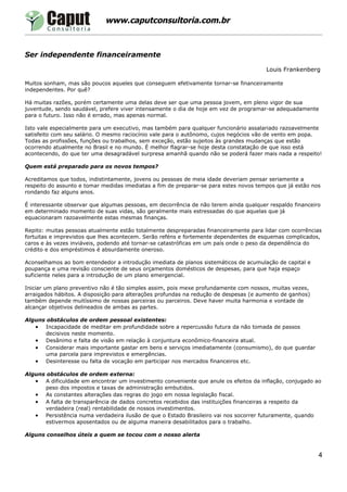www.caputconsultoria.com.br



Ser independente financeiramente

                                                                                       Louis Frankenberg

Muitos sonham, mas são poucos aqueles que conseguem efetivamente tornar-se financeiramente
independentes. Por quê?

Há muitas razões, porém certamente uma delas deve ser que uma pessoa jovem, em pleno vigor de sua
juventude, sendo saudável, prefere viver intensamente o dia de hoje em vez de programar-se adequadamente
para o futuro. Isso não é errado, mas apenas normal.

Isto vale especialmente para um executivo, mas também para qualquer funcionário assalariado razoavelmente
satisfeito com seu salário. O mesmo raciocínio vale para o autônomo, cujos negócios vão de vento em popa.
Todas as profissões, funções ou trabalhos, sem exceção, estão sujeitos às grandes mudanças que estão
ocorrendo atualmente no Brasil e no mundo. É melhor flagrar-se hoje desta constatação de que isso está
acontecendo, do que ter uma desagradável surpresa amanhã quando não se poderá fazer mais nada a respeito!

Quem está preparado para os novos tempos?

Acreditamos que todos, indistintamente, jovens ou pessoas de meia idade deveriam pensar seriamente a
respeito do assunto e tomar medidas imediatas a fim de preparar-se para estes novos tempos que já estão nos
rondando faz alguns anos.

É interessante observar que algumas pessoas, em decorrência de não terem ainda qualquer respaldo financeiro
em determinado momento de suas vidas, são geralmente mais estressadas do que aquelas que já
equacionaram razoavelmente estas mesmas finanças.

Repito: muitas pessoas atualmente estão totalmente despreparadas financeiramente para lidar com ocorrências
fortuitas e imprevistos que lhes acontecem. Serão reféns e fortemente dependentes de esquemas complicados,
caros e às vezes inviáveis, podendo até tornar-se catastróficas em um país onde o peso da dependência do
crédito e dos empréstimos é absurdamente oneroso.

Aconselhamos ao bom entendedor a introdução imediata de planos sistemáticos de acumulação de capital e
poupança e uma revisão consciente de seus orçamentos domésticos de despesas, para que haja espaço
suficiente neles para a introdução de um plano emergencial.

Iniciar um plano preventivo não é tão simples assim, pois mexe profundamente com nossos, muitas vezes,
arraigados hábitos. A disposição para alterações profundas na redução de despesas (e aumento de ganhos)
também depende muitíssimo de nossas parceiras ou parceiros. Deve haver muita harmonia e vontade de
alcançar objetivos delineados de ambas as partes.

Alguns obstáculos de ordem pessoal existentes:
   • Incapacidade de meditar em profundidade sobre a repercussão futura da não tomada de passos
      decisivos neste momento.
   • Desânimo e falta de visão em relação à conjuntura econômico-financeira atual.
   • Considerar mais importante gastar em bens e serviços imediatamente (consumismo), do que guardar
      uma parcela para imprevistos e emergências.
   • Desinteresse ou falta de vocação em participar nos mercados financeiros etc.

Alguns obstáculos de ordem externa:
   • A dificuldade em encontrar um investimento conveniente que anule os efeitos da inflação, conjugado ao
      peso dos impostos e taxas de administração embutidos.
   • As constantes alterações das regras do jogo em nossa legislação fiscal.
   • A falta de transparência de dados concretos recebidos das instituições financeiras a respeito da
      verdadeira (real) rentabilidade de nossos investimentos.
   • Persistência numa verdadeira ilusão de que o Estado Brasileiro vai nos socorrer futuramente, quando
      estivermos aposentados ou de alguma maneira desabilitados para o trabalho.

Alguns conselhos úteis a quem se tocou com o nosso alerta


                                                                                                          4
 