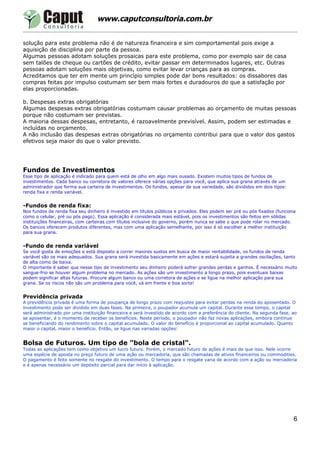 www.caputconsultoria.com.br


solução para este problema não é de natureza financeira e sim comportamental pois exige a
aquisição de disciplina por parte da pessoa.
Algumas pessoas adotam soluções prosaicas para este problema, como por exemplo sair de casa
sem talões de cheque ou cartões de crédito, evitar passar em determinados lugares, etc. Outras
pessoas adotam soluções mais objetivas, como evitar levar crianças para as compras.
Acreditamos que ter em mente um princípio simples pode dar bons resultados: os dissabores das
compras feitas por impulso costumam ser bem mais fortes e duradouros do que a satisfação por
elas proporcionadas.

b. Despesas extras obrigatórias
Algumas despesas extras obrigatórias costumam causar problemas ao orçamento de muitas pessoas
porque não costumam ser previstas.
A maioria dessas despesas, entretanto, é razoavelmente previsível. Assim, podem ser estimadas e
incluídas no orçamento.
A não inclusão das despesas extras obrigatórias no orçamento contribui para que o valor dos gastos
efetivos seja maior do que o valor previsto.




Fundos de Investimentos
Esse tipo de aplicação é indicado para quem está de olho em algo mais ousado. Existem muitos tipos de fundos de
investimentos. Cada banco ou corretora de valores oferece várias opções para você, que aplica sua grana através de um
administrador que forma sua carteira de investimentos. Os fundos, apesar de sua variedade, são divididos em dois tipos:
renda fixa e renda variável.


-Fundos de renda fixa:
Nos fundos de renda fixa seu dinheiro é investido em títulos públicos e privados. Eles podem ser pré ou pós fixados (funciona
como o celular, pré ou pós pago). Essa aplicação é considerada mais estável, pois os investimentos são feitos em sólidas
instituições financeiras, com carteiras com títulos inclusive do governo, porém nunca se sabe o que pode rolar no mercado.
Os bancos oferecem produtos diferentes, mas com uma aplicação semelhante, por isso é só escolher a melhor instituição
para sua grana.


-Fundo de renda variável
Se você gosta de emoções e está disposto a correr maiores sustos em busca de maior rentabilidade, os fundos de renda
variável são os mais adequados. Sua grana será investida basicamente em ações e estará sujeita a grandes oscilações, tanto
de alta como de baixa.
O importante é saber que nesse tipo de investimento seu dinheiro poderá sofrer grandes perdas e ganhos. É necessário muito
sangue-frio se houver algum problema no mercado. As ações são um investimento a longo prazo, pois eventuais baixas
podem significar altas futuras. Procure algum banco ou uma corretora de ações e se ligue na melhor aplicação para sua
grana. Se os riscos não são um problema para você, vá em frente e boa sorte!


Previdência privada
A previdência privada é uma forma de poupança de longo prazo com reajustes para evitar perdas na renda do aposentado. O
investimento pode ser dividido em duas fases. Na primeira, o poupador acumula um capital. Durante esse tempo, o capital
será administrado por uma instituição financeira e será investido de acordo com a preferência do cliente. Na segunda fase, ao
se aposentar, é o momento de receber os benefícios. Neste período, o poupador não faz novas aplicações, embora continue
se beneficiando do rendimento sobre o capital acumulado. O valor do benefício é proporcional ao capital acumulado. Quanto
maior o capital, maior o benefício. Então, se ligue nas variadas opções:


Bolsa de Futuros. Um tipo de "bola de cristal".
Todas as aplicações tem como objetivo um lucro futuro. Porém, o mercado futuro de ações é mais do que isso. Nele ocorre
uma espécie de aposta no preço futuro de uma ação ou mercadoria, que são chamadas de ativos financeiros ou commodities.
O pagamento é feito somente no resgate do investimento. O tempo para o resgate varia de acordo com a ação ou mercadoria
e é apenas necessário um depósito parcial para dar início à aplicação.




                                                                                                                            6
 